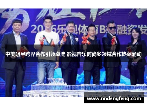 中美明星跨界合作引领潮流 影视音乐时尚多领域合作热潮涌动