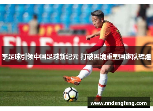 李足球引领中国足球新纪元 打破困境重塑国家队辉煌