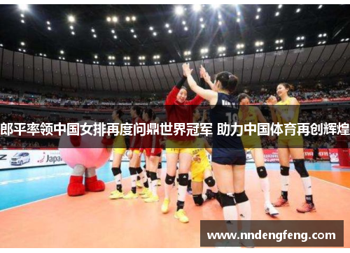 郎平率领中国女排再度问鼎世界冠军 助力中国体育再创辉煌