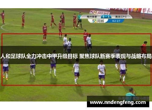 人和足球队全力冲击中甲升级目标 聚焦球队新赛季表现与战略布局