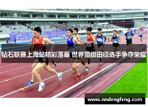 钻石联赛上海站精彩落幕 世界顶级田径选手争夺荣耀